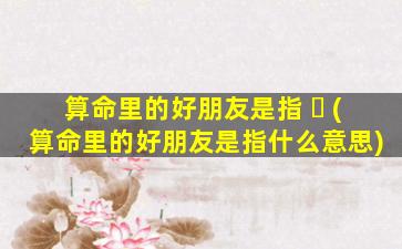 算命里的好朋友是指 ☘ (算命里的好朋友是指什么意思)